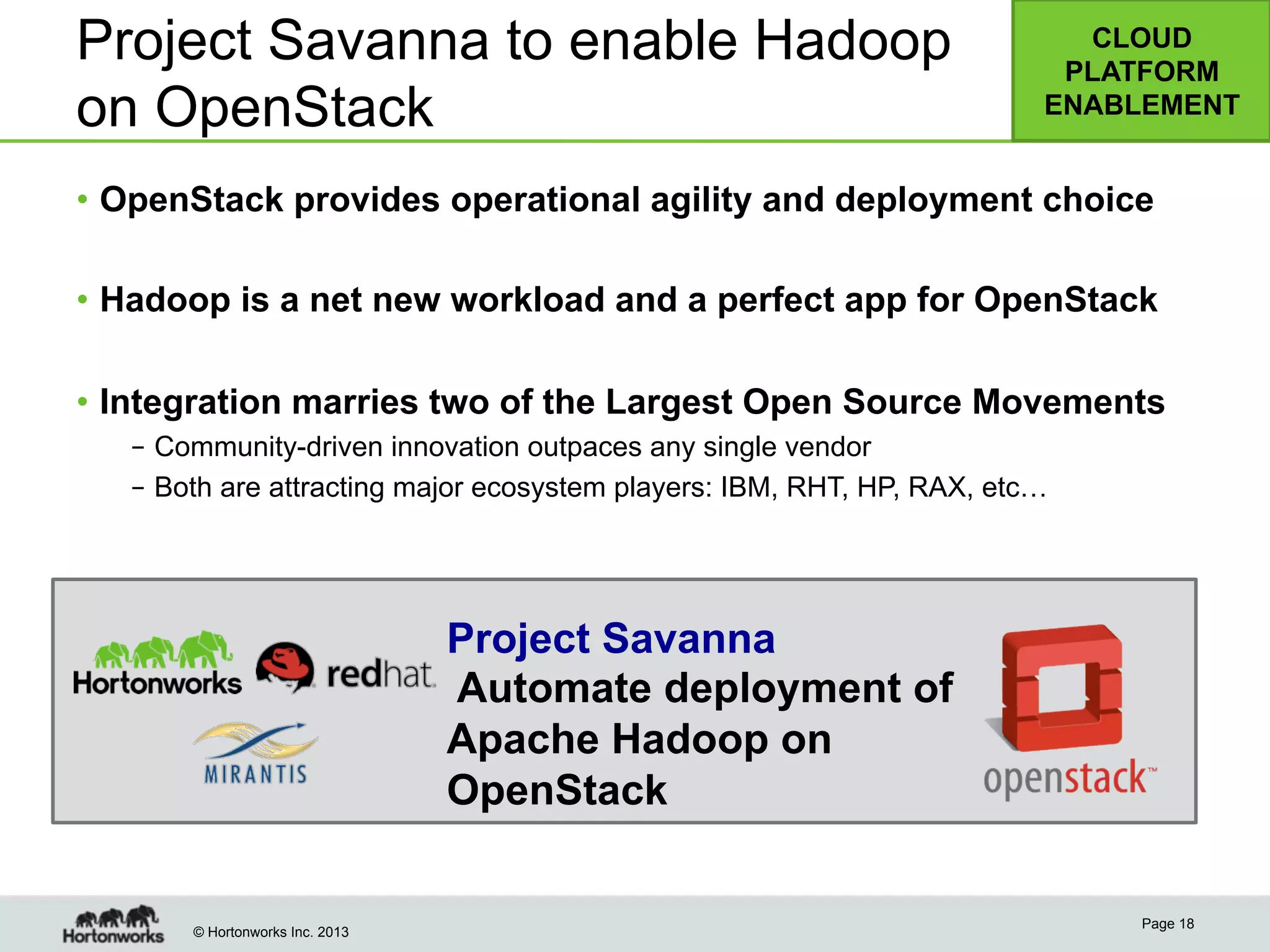 © Hortonworks Inc. 2013
•  OpenStack provides operational agility and deployment choice
•  Hadoop is a net new workload and a perfect app for OpenStack
•  Integration marries two of the Largest Open Source Movements
–  Community-driven innovation outpaces any single vendor
–  Both are attracting major ecosystem players: IBM, RHT, HP, RAX, etc…
Page 18
Project Savanna to enable Hadoop
on OpenStack
CLOUD
PLATFORM
ENABLEMENT
Project Savanna
Automate deployment of
Apache Hadoop on
OpenStack
 
