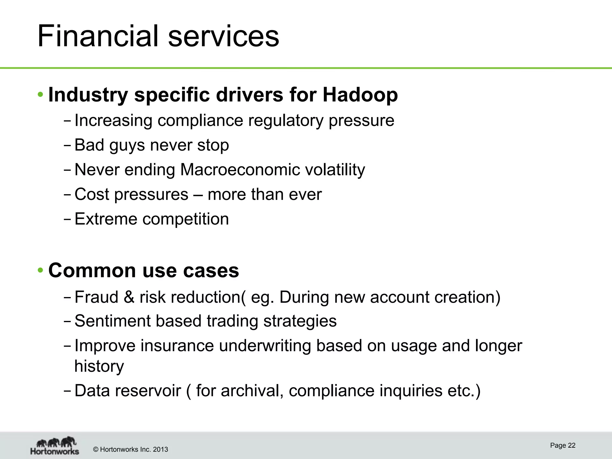© Hortonworks Inc. 2013
Financial services
• Industry specific drivers for Hadoop
– Increasing compliance regulatory pressure
– Bad guys never stop
– Never ending Macroeconomic volatility
– Cost pressures – more than ever
– Extreme competition
• Common use cases
– Fraud & risk reduction( eg. During new account creation)
– Sentiment based trading strategies
– Improve insurance underwriting based on usage and longer
history
– Data reservoir ( for archival, compliance inquiries etc.)
Page 22
 