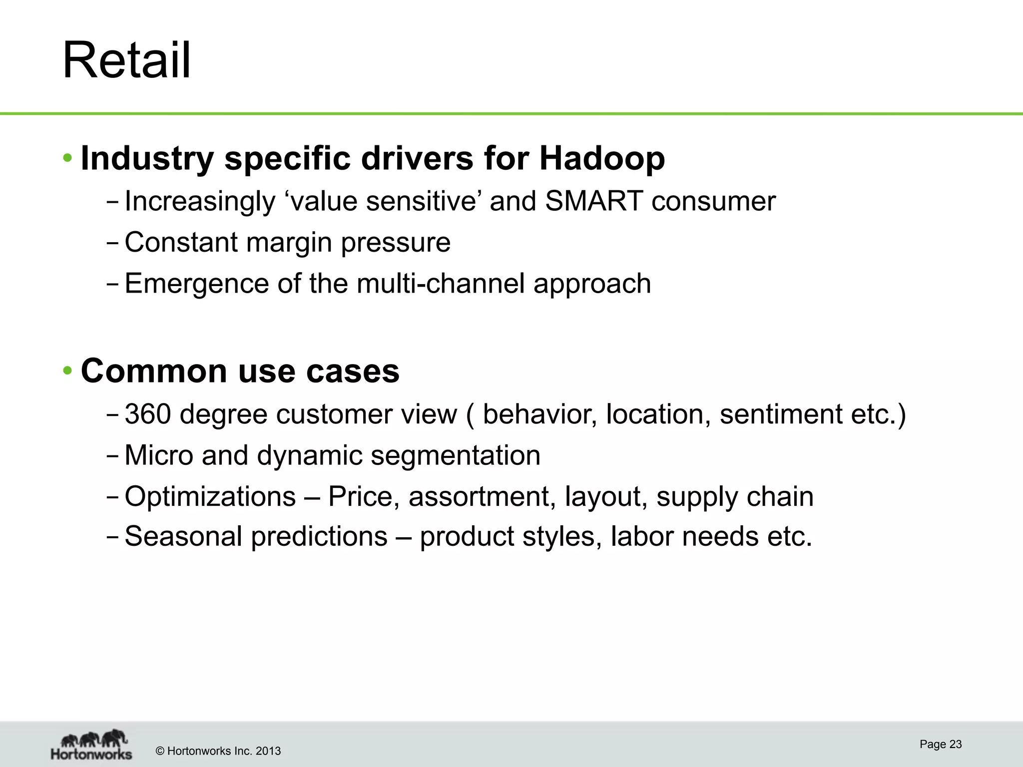 © Hortonworks Inc. 2013
Retail
• Industry specific drivers for Hadoop
– Increasingly ‘value sensitive’ and SMART consumer
– Constant margin pressure
– Emergence of the multi-channel approach
• Common use cases
– 360 degree customer view ( behavior, location, sentiment etc.)
– Micro and dynamic segmentation
– Optimizations – Price, assortment, layout, supply chain
– Seasonal predictions – product styles, labor needs etc.
Page 23
 