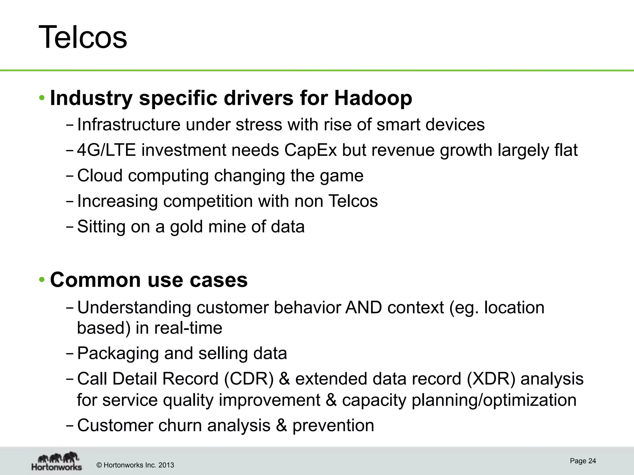 © Hortonworks Inc. 2013
Telcos
• Industry specific drivers for Hadoop
– Infrastructure under stress with rise of smart devices
– 4G/LTE investment needs CapEx but revenue growth largely flat
– Cloud computing changing the game
– Increasing competition with non Telcos
– Sitting on a gold mine of data
• Common use cases
– Understanding customer behavior AND context (eg. location
based) in real-time
– Packaging and selling data
– Call Detail Record (CDR) & extended data record (XDR) analysis
for service quality improvement & capacity planning/optimization
– Customer churn analysis & prevention
Page 24
 
