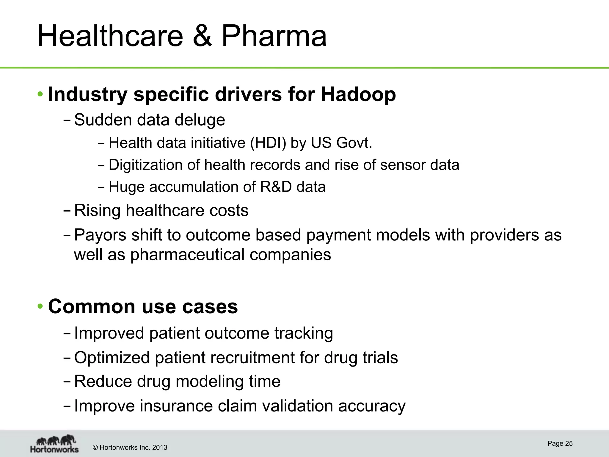 © Hortonworks Inc. 2013
Healthcare & Pharma
• Industry specific drivers for Hadoop
– Sudden data deluge
– Health data initiative (HDI) by US Govt.
– Digitization of health records and rise of sensor data
– Huge accumulation of R&D data
– Rising healthcare costs
– Payors shift to outcome based payment models with providers as
well as pharmaceutical companies
• Common use cases
– Improved patient outcome tracking
– Optimized patient recruitment for drug trials
– Reduce drug modeling time
– Improve insurance claim validation accuracy
Page 25
 