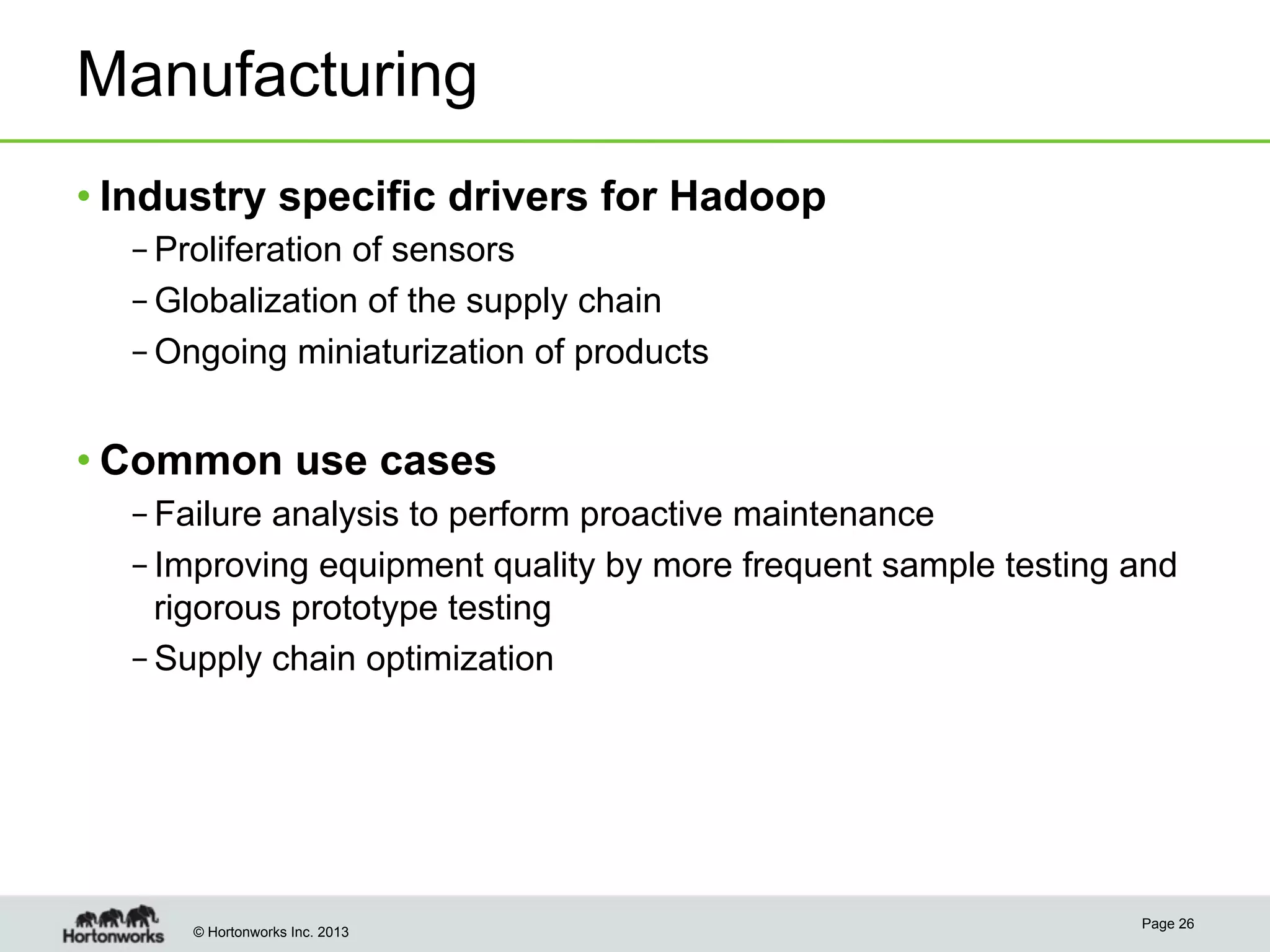 © Hortonworks Inc. 2013
Manufacturing
• Industry specific drivers for Hadoop
– Proliferation of sensors
– Globalization of the supply chain
– Ongoing miniaturization of products
• Common use cases
– Failure analysis to perform proactive maintenance
– Improving equipment quality by more frequent sample testing and
rigorous prototype testing
– Supply chain optimization
Page 26
 