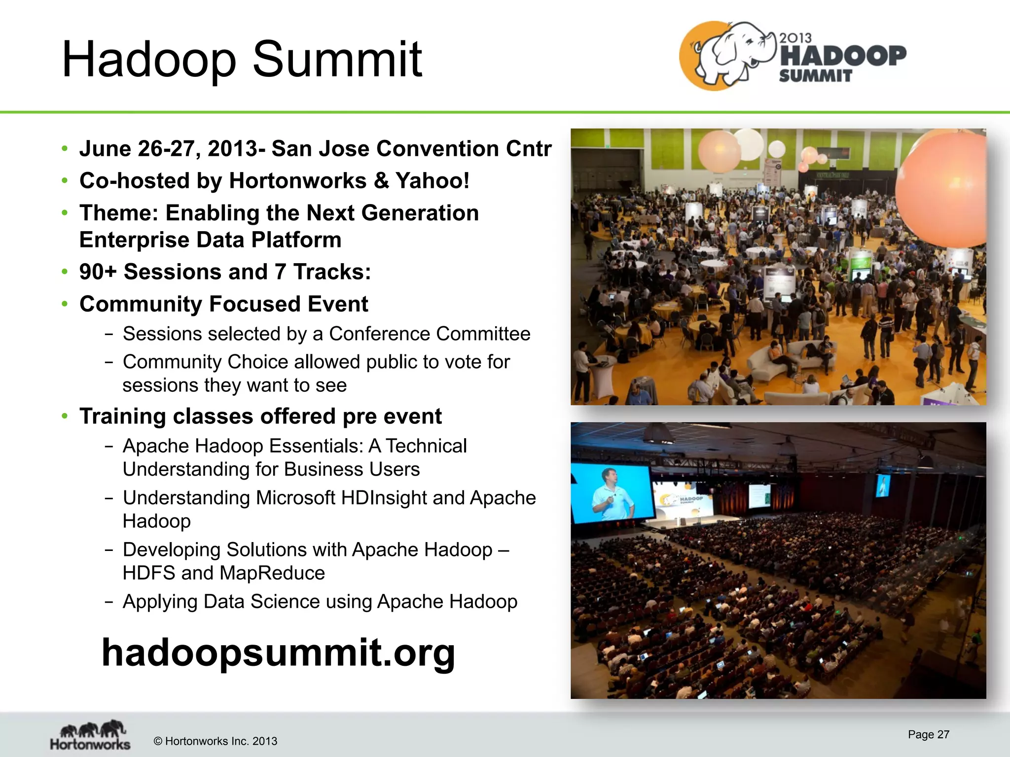 © Hortonworks Inc. 2013
Hadoop Summit
•  June 26-27, 2013- San Jose Convention Cntr
•  Co-hosted by Hortonworks & Yahoo!
•  Theme: Enabling the Next Generation
Enterprise Data Platform
•  90+ Sessions and 7 Tracks:
•  Community Focused Event
–  Sessions selected by a Conference Committee
–  Community Choice allowed public to vote for
sessions they want to see
•  Training classes offered pre event
–  Apache Hadoop Essentials: A Technical
Understanding for Business Users
–  Understanding Microsoft HDInsight and Apache
Hadoop
–  Developing Solutions with Apache Hadoop –
HDFS and MapReduce
–  Applying Data Science using Apache Hadoop
Page 27
hadoopsummit.org
 