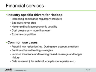 © Hortonworks Inc. 2013
Financial services
• Industry specific drivers for Hadoop
– Increasing compliance regulatory pressure
– Bad guys never stop
– Never ending Macroeconomic volatility
– Cost pressures – more than ever
– Extreme competition
• Common use cases
– Fraud & risk reduction( eg. During new account creation)
– Sentiment based trading strategies
– Improve insurance underwriting based on usage and longer
history
– Data reservoir ( for archival, compliance inquiries etc.)
Page 22
 