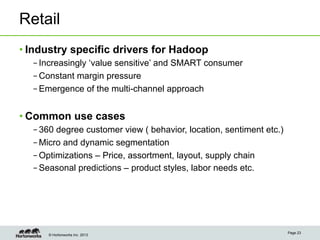 © Hortonworks Inc. 2013
Retail
• Industry specific drivers for Hadoop
– Increasingly ‘value sensitive’ and SMART consumer
– Constant margin pressure
– Emergence of the multi-channel approach
• Common use cases
– 360 degree customer view ( behavior, location, sentiment etc.)
– Micro and dynamic segmentation
– Optimizations – Price, assortment, layout, supply chain
– Seasonal predictions – product styles, labor needs etc.
Page 23
 