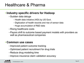 © Hortonworks Inc. 2013
Healthcare & Pharma
• Industry specific drivers for Hadoop
– Sudden data deluge
– Health data initiative (HDI) by US Govt.
– Digitization of health records and rise of sensor data
– Huge accumulation of R&D data
– Rising healthcare costs
– Payors shift to outcome based payment models with providers as
well as pharmaceutical companies
• Common use cases
– Improved patient outcome tracking
– Optimized patient recruitment for drug trials
– Reduce drug modeling time
– Improve insurance claim validation accuracy
Page 25
 