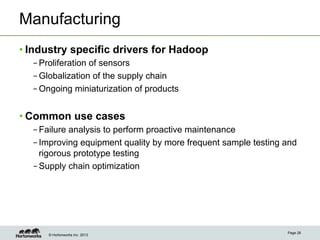 © Hortonworks Inc. 2013
Manufacturing
• Industry specific drivers for Hadoop
– Proliferation of sensors
– Globalization of the supply chain
– Ongoing miniaturization of products
• Common use cases
– Failure analysis to perform proactive maintenance
– Improving equipment quality by more frequent sample testing and
rigorous prototype testing
– Supply chain optimization
Page 26
 
