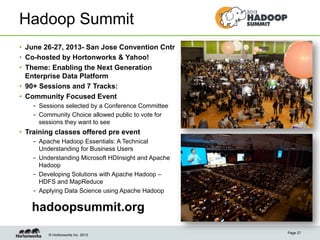 © Hortonworks Inc. 2013
Hadoop Summit
•  June 26-27, 2013- San Jose Convention Cntr
•  Co-hosted by Hortonworks & Yahoo!
•  Theme: Enabling the Next Generation
Enterprise Data Platform
•  90+ Sessions and 7 Tracks:
•  Community Focused Event
–  Sessions selected by a Conference Committee
–  Community Choice allowed public to vote for
sessions they want to see
•  Training classes offered pre event
–  Apache Hadoop Essentials: A Technical
Understanding for Business Users
–  Understanding Microsoft HDInsight and Apache
Hadoop
–  Developing Solutions with Apache Hadoop –
HDFS and MapReduce
–  Applying Data Science using Apache Hadoop
Page 27
hadoopsummit.org
 