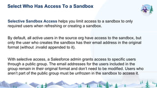 Selective Sandbox Access helps you limit access to a sandbox to only
required users when refreshing or creating a sandbox.
By default, all active users in the source org have access to the sandbox, but
only the user who creates the sandbox has their email address in the original
format (without .invalid appended to it).
With selective access, a Salesforce admin grants access to specific users
through a public group. The email addresses for the users included in the
group remain in their original format and don’t need to be modified. Users who
aren’t part of the public group must be unfrozen in the sandbox to access it.
Select Who Has Access To a Sandbox
 