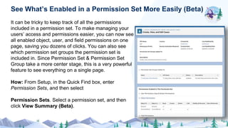 It can be tricky to keep track of all the permissions
included in a permission set. To make managing your
users’ access and permissions easier, you can now see
all enabled object, user, and field permissions on one
page, saving you dozens of clicks. You can also see
which permission set groups the permission set is
included in. Since Permission Set & Permission Set
Group take a more center stage, this is a very powerful
feature to see everything on a single page.
How: From Setup, in the Quick Find box, enter
Permission Sets, and then select
Permission Sets. Select a permission set, and then
click View Summary (Beta).
See What’s Enabled in a Permission Set More Easily (Beta)
 
