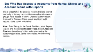 Get a snapshot of the account records that are shared
manually or through account teams and which users or
groups have access to them. Create a custom report
type on the Account Share object, and then build
reports. More power to Admins!
How: From Setup, in the Quick Find box, enter Report
Types, and then select Report Types. Select Account
Share as the primary object. After you deploy the
custom report type, users can select it when building
reports.
See Who Has Access to Accounts from Manual Shares and
Account Teams with Reports
 