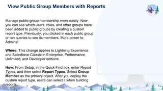 Manage public group membership more easily. Now
you can see which users, roles, and other groups have
been added to public groups by creating a custom
report type. Previously, you clicked in each public group
or ran queries to see its members. More power to
Admins!
Where: This change applies to Lightning Experience
and Salesforce Classic in Enterprise, Performance,
Unlimited, and Developer editions.
How: From Setup, in the Quick Find box, enter Report
Types, and then select Report Types. Select Group
Member as the primary object. After you deploy the
custom report type, users can select it when building
reports.
View Public Group Members with Reports
 
