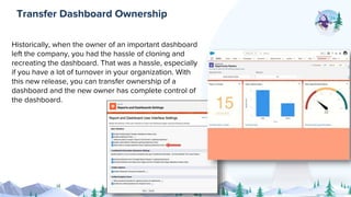Historically, when the owner of an important dashboard
left the company, you had the hassle of cloning and
recreating the dashboard. That was a hassle, especially
if you have a lot of turnover in your organization. With
this new release, you can transfer ownership of a
dashboard and the new owner has complete control of
the dashboard.
Transfer Dashboard Ownership
 