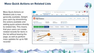 Mass Quick Actions on
Related Lists is now
generally available. Delight
your users by streamlining
the actions available and
adding quick actions directly
to related lists. This means
that your users can create
related records for items in
the list without leaving the
page, as well as perform
mass updates for up to 100
records!
Mass Quick Actions on Related Lists
 