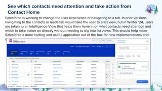 Salesforce is working to change the user experience of navigating to a tab. In prior versions,
navigating to the contacts or leads tab would take the user to a list view, but in Winter '24, users
are taken to an Intelligence View that helps them hone in on what contacts need attention and
which to take action on directly without needing to dig into list views. This should help make
Salesforce a more inviting and useful application out of the box for new implementations and
users.
See which contacts need attention and take action from
Contact Home
 
