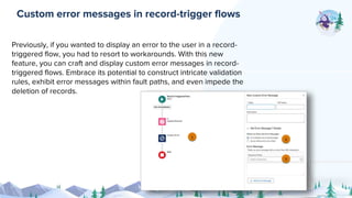 Previously, if you wanted to display an error to the user in a record-
triggered flow, you had to resort to workarounds. With this new
feature, you can craft and display custom error messages in record-
triggered flows. Embrace its potential to construct intricate validation
rules, exhibit error messages within fault paths, and even impede the
deletion of records.
Custom error messages in record-trigger flows
 