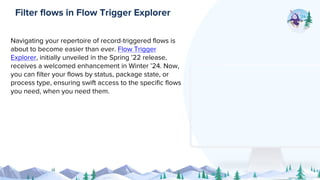 Navigating your repertoire of record-triggered flows is
about to become easier than ever. Flow Trigger
Explorer, initially unveiled in the Spring ’22 release,
receives a welcomed enhancement in Winter ’24. Now,
you can filter your flows by status, package state, or
process type, ensuring swift access to the specific flows
you need, when you need them.
Filter flows in Flow Trigger Explorer
 