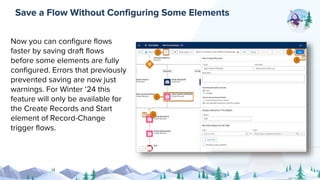 Now you can configure flows
faster by saving draft flows
before some elements are fully
configured. Errors that previously
prevented saving are now just
warnings. For Winter ‘24 this
feature will only be available for
the Create Records and Start
element of Record-Change
trigger flows.
Save a Flow Without Configuring Some Elements
 