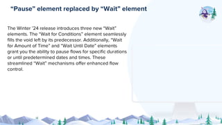 The Winter ’24 release introduces three new “Wait”
elements. The “Wait for Conditions” element seamlessly
fills the void left by its predecessor. Additionally, “Wait
for Amount of Time” and “Wait Until Date” elements
grant you the ability to pause flows for specific durations
or until predetermined dates and times. These
streamlined “Wait” mechanisms offer enhanced flow
control.
“Pause” element replaced by “Wait” element
 