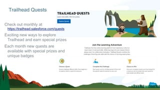 Check out monthly at
https://trailhead.salesforce.com/quests
Exciting new ways to explore
Trailhead and earn special prizes
Each month new quests are
available with special prizes and
unique badges
Trailhead Quests
 