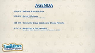 AGENDA
3:00-3:30 Welcome & Introductions
3:30-4:30 Spring 23 Release
Presenter, Rich Englhard / Englhard Consulting
4:30-5:00 Community Group Updates and Closing Remarks
5:15-7:30 Networking at Burrito Gallery
Burrito Gallery Brooklyn Station 90 Riverside Ave #601 Jacksonville, FL 32202
 