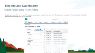 Set a dynamic report filter on the user field to present personalized results for each user. When filtering on user fields, select Use relative value, which will
automatically populate $USER into the value field.
Reports and Dashboards
Create Personalized Report Filters
 