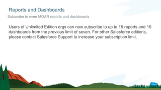 Users of Unlimited Edition orgs can now subscribe to up to 15 reports and 15
dashboards from the previous limit of seven. For other Salesforce editions,
please contact Salesforce Support to increase your subscription limit.
Reports and Dashboards
Subscribe to even MOAR reports and dashboards
 
