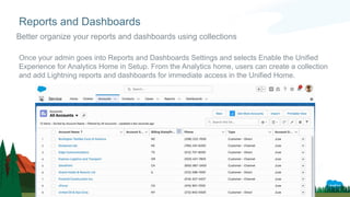 Once your admin goes into Reports and Dashboards Settings and selects Enable the Unified
Experience for Analytics Home in Setup. From the Analytics home, users can create a collection
and add Lightning reports and dashboards for immediate access in the Unified Home.
Reports and Dashboards
Better organize your reports and dashboards using collections
 