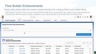 With Dynamic Forms for Flow, you can now add lookup fields to your screen flows and create a new record directly from
a lookup field. With the regular Lookup component, you could not create a record right within the lookup field.
Flow Builder Enhancements
Easily add a lookup field and create a record directly from a lookup field to your screen flows
 