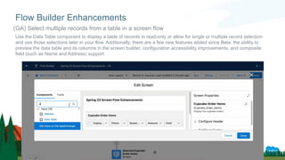 Use the Data Table component to display a table of records in read-only or allow for single or multiple record selection
and use those selections later in your flow. Additionally, there are a few new features added since Beta: the ability to
preview the data table and its columns in the screen builder, configuration accessibility improvements, and composite
field (such as Name and Address) support.
Flow Builder Enhancements
(GA) Select multiple records from a table in a screen flow
 