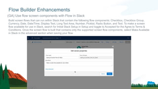 Build screen flows that can run within Slack that contain the following flow components: Checkbox, Checkbox Group,
Currency, Date, Date/Time, Display Text, Long Text Area, Number, Picklist, Radio Button, and Text. To make a screen
flow available for use in Slack, search for Initial Slack Setup in Setup and toggle to Accepted for the Agree to Terms &
Conditions. Once the screen flow is built that contains only the supported screen flow components, select Make Available
in Slack in the advanced section when saving your flow.
Flow Builder Enhancements
(GA) Use flow screen components with Flow in Slack
 