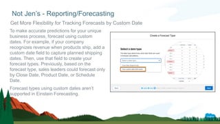 To make accurate predictions for your unique
business process, forecast using custom
dates. For example, if your company
recognizes revenue when products ship, add a
custom date field to capture planned shipping
dates. Then, use that field to create your
forecast types. Previously, based on the
forecast type, sales leaders could forecast only
by Close Date, Product Date, or Schedule
Date.
Forecast types using custom dates aren’t
supported in Einstein Forecasting.
Not Jen’s - Reporting/Forecasting
Get More Flexibility for Tracking Forecasts by Custom Date
 