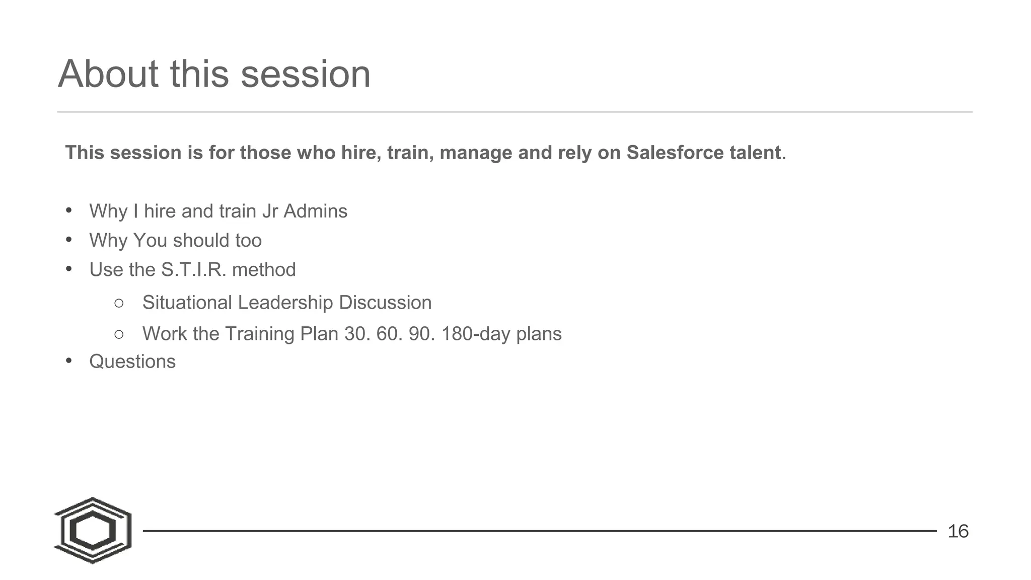 16
About this session
This session is for those who hire, train, manage and rely on Salesforce talent.
• Why I hire and train Jr Admins
• Why You should too
• Use the S.T.I.R. method
○ Situational Leadership Discussion
○ Work the Training Plan 30. 60. 90. 180-day plans
• Questions
 