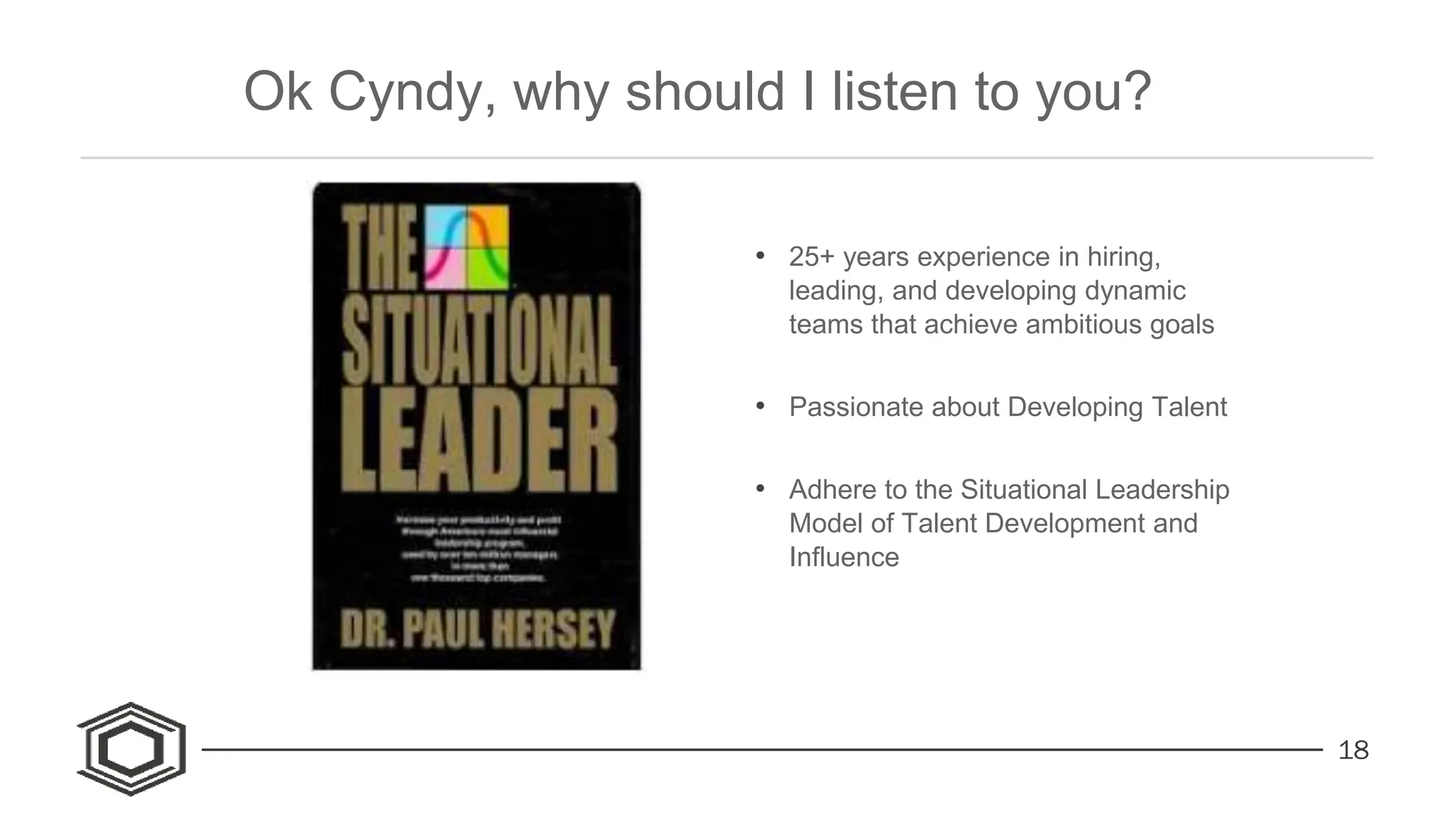 18
• 25+ years experience in hiring,
leading, and developing dynamic
teams that achieve ambitious goals
• Passionate about Developing Talent
• Adhere to the Situational Leadership
Model of Talent Development and
Influence
Ok Cyndy, why should I listen to you?
 