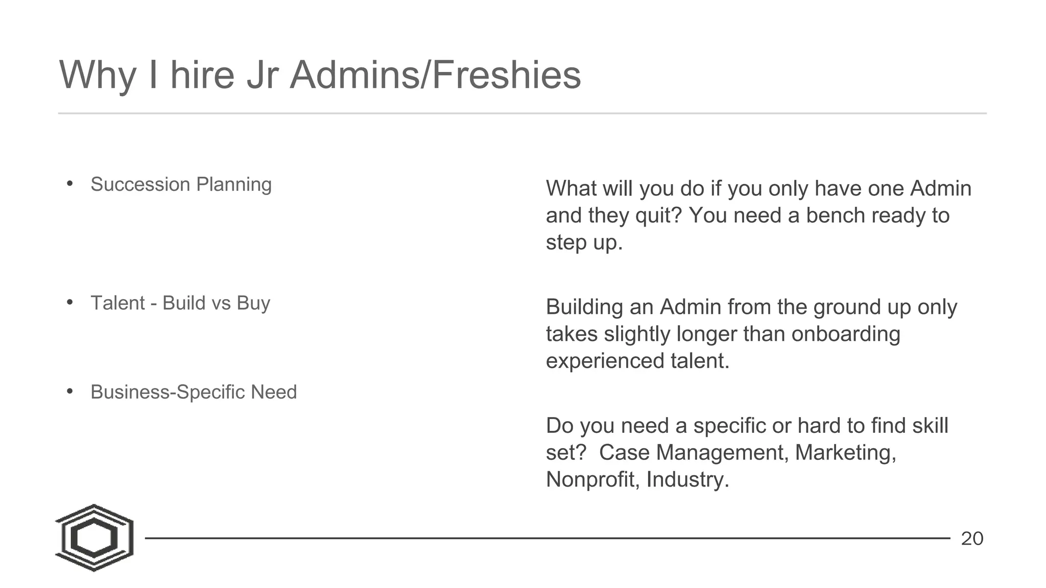 20
• Succession Planning
• Talent - Build vs Buy
• Business-Specific Need
What will you do if you only have one Admin
and they quit? You need a bench ready to
step up.
Building an Admin from the ground up only
takes slightly longer than onboarding
experienced talent.
Do you need a specific or hard to find skill
set? Case Management, Marketing,
Nonprofit, Industry.
Why I hire Jr Admins/Freshies
 