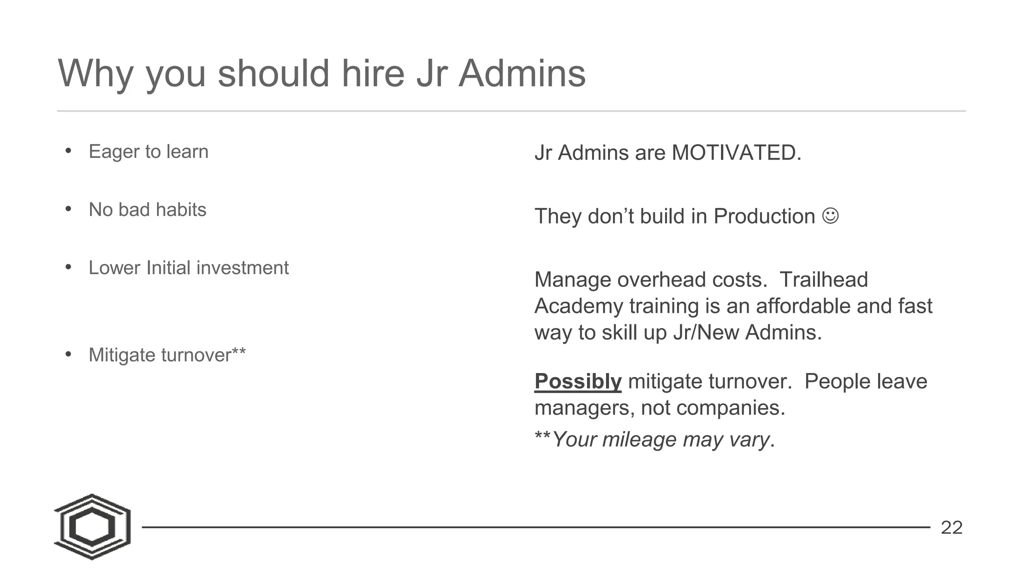 22
• Eager to learn
• No bad habits
• Lower Initial investment
• Mitigate turnover**
Jr Admins are MOTIVATED.
They don’t build in Production 
Manage overhead costs. Trailhead
Academy training is an affordable and fast
way to skill up Jr/New Admins.
Possibly mitigate turnover. People leave
managers, not companies.
**Your mileage may vary.
Why you should hire Jr Admins
 
