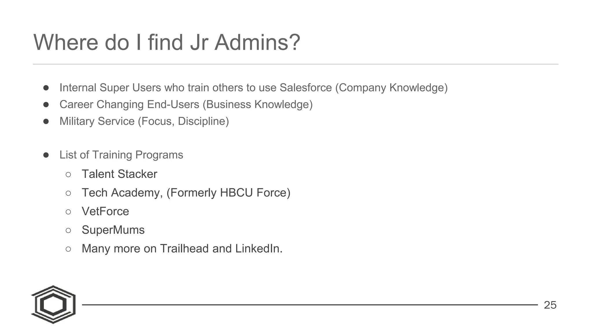 25
● Internal Super Users who train others to use Salesforce (Company Knowledge)
● Career Changing End-Users (Business Knowledge)
● Military Service (Focus, Discipline)
● List of Training Programs
○ Talent Stacker
○ Tech Academy, (Formerly HBCU Force)
○ VetForce
○ SuperMums
○ Many more on Trailhead and LinkedIn.
Where do I find Jr Admins?
 