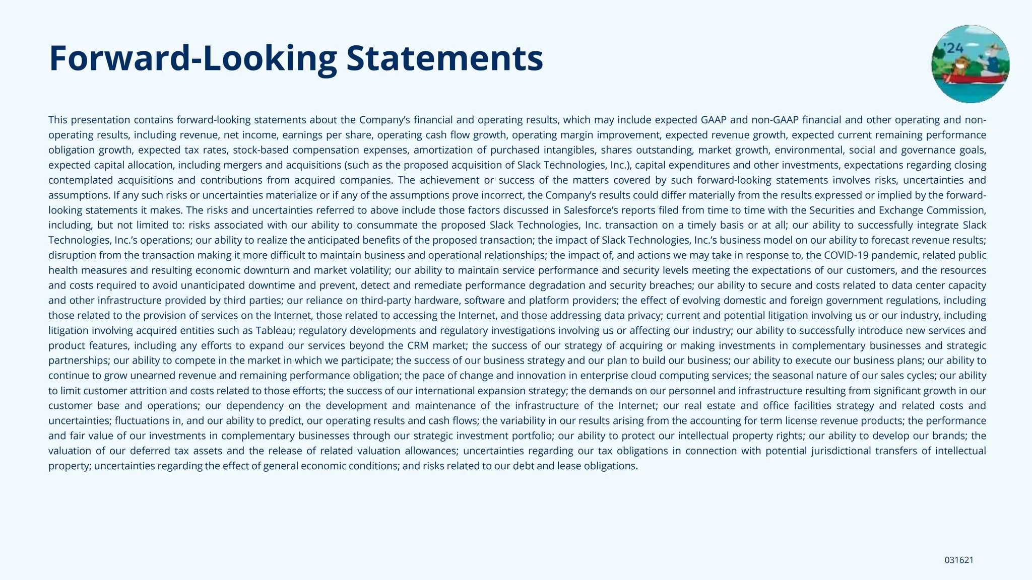 This presentation contains forward-looking statements about the Company’s ﬁnancial and operating results, which may include expected GAAP and non-GAAP ﬁnancial and other operating and non-
operating results, including revenue, net income, earnings per share, operating cash ﬂow growth, operating margin improvement, expected revenue growth, expected current remaining performance
obligation growth, expected tax rates, stock-based compensation expenses, amortization of purchased intangibles, shares outstanding, market growth, environmental, social and governance goals,
expected capital allocation, including mergers and acquisitions (such as the proposed acquisition of Slack Technologies, Inc.), capital expenditures and other investments, expectations regarding closing
contemplated acquisitions and contributions from acquired companies. The achievement or success of the matters covered by such forward-looking statements involves risks, uncertainties and
assumptions. If any such risks or uncertainties materialize or if any of the assumptions prove incorrect, the Company’s results could diﬀer materially from the results expressed or implied by the forward-
looking statements it makes. The risks and uncertainties referred to above include those factors discussed in Salesforce’s reports ﬁled from time to time with the Securities and Exchange Commission,
including, but not limited to: risks associated with our ability to consummate the proposed Slack Technologies, Inc. transaction on a timely basis or at all; our ability to successfully integrate Slack
Technologies, Inc.’s operations; our ability to realize the anticipated beneﬁts of the proposed transaction; the impact of Slack Technologies, Inc.’s business model on our ability to forecast revenue results;
disruption from the transaction making it more diﬃcult to maintain business and operational relationships; the impact of, and actions we may take in response to, the COVID-19 pandemic, related public
health measures and resulting economic downturn and market volatility; our ability to maintain service performance and security levels meeting the expectations of our customers, and the resources
and costs required to avoid unanticipated downtime and prevent, detect and remediate performance degradation and security breaches; our ability to secure and costs related to data center capacity
and other infrastructure provided by third parties; our reliance on third-party hardware, software and platform providers; the eﬀect of evolving domestic and foreign government regulations, including
those related to the provision of services on the Internet, those related to accessing the Internet, and those addressing data privacy; current and potential litigation involving us or our industry, including
litigation involving acquired entities such as Tableau; regulatory developments and regulatory investigations involving us or aﬀecting our industry; our ability to successfully introduce new services and
product features, including any eﬀorts to expand our services beyond the CRM market; the success of our strategy of acquiring or making investments in complementary businesses and strategic
partnerships; our ability to compete in the market in which we participate; the success of our business strategy and our plan to build our business; our ability to execute our business plans; our ability to
continue to grow unearned revenue and remaining performance obligation; the pace of change and innovation in enterprise cloud computing services; the seasonal nature of our sales cycles; our ability
to limit customer attrition and costs related to those eﬀorts; the success of our international expansion strategy; the demands on our personnel and infrastructure resulting from signiﬁcant growth in our
customer base and operations; our dependency on the development and maintenance of the infrastructure of the Internet; our real estate and oﬃce facilities strategy and related costs and
uncertainties; ﬂuctuations in, and our ability to predict, our operating results and cash ﬂows; the variability in our results arising from the accounting for term license revenue products; the performance
and fair value of our investments in complementary businesses through our strategic investment portfolio; our ability to protect our intellectual property rights; our ability to develop our brands; the
valuation of our deferred tax assets and the release of related valuation allowances; uncertainties regarding our tax obligations in connection with potential jurisdictional transfers of intellectual
property; uncertainties regarding the eﬀect of general economic conditions; and risks related to our debt and lease obligations.
031621
Forward-Looking Statements
 