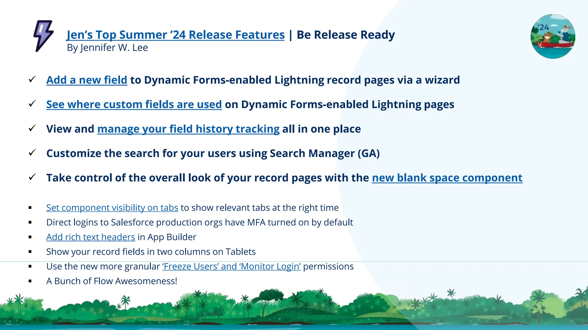 Jen’s Top Summer ’24 Release Features | Be Release Ready
By Jennifer W. Lee
 Add a new field to Dynamic Forms-enabled Lightning record pages via a wizard
 See where custom fields are used on Dynamic Forms-enabled Lightning pages
 View and manage your field history tracking all in one place
 Customize the search for your users using Search Manager (GA)
 Take control of the overall look of your record pages with the new blank space component
 Set component visibility on tabs to show relevant tabs at the right time
 Direct logins to Salesforce production orgs have MFA turned on by default
 Add rich text headers in App Builder
 Show your record fields in two columns on Tablets
 Use the new more granular ‘Freeze Users’ and ‘Monitor Login’ permissions
 A Bunch of Flow Awesomeness!
 