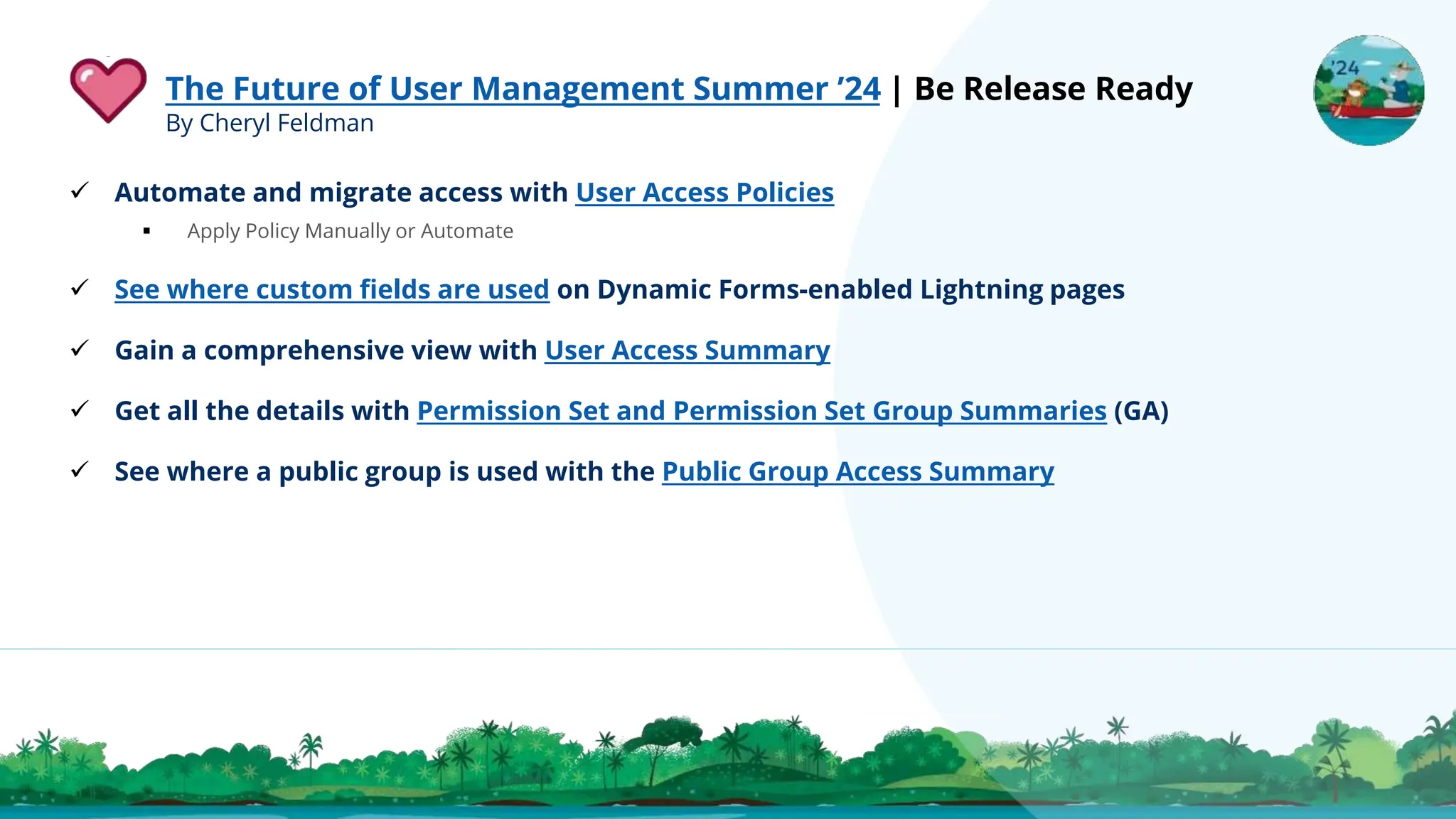 The Future of User Management Summer ’24 | Be Release Ready
By Cheryl Feldman
 Automate and migrate access with User Access Policies
 Apply Policy Manually or Automate
 See where custom fields are used on Dynamic Forms-enabled Lightning pages
 Gain a comprehensive view with User Access Summary
 Get all the details with Permission Set and Permission Set Group Summaries (GA)
 See where a public group is used with the Public Group Access Summary
 