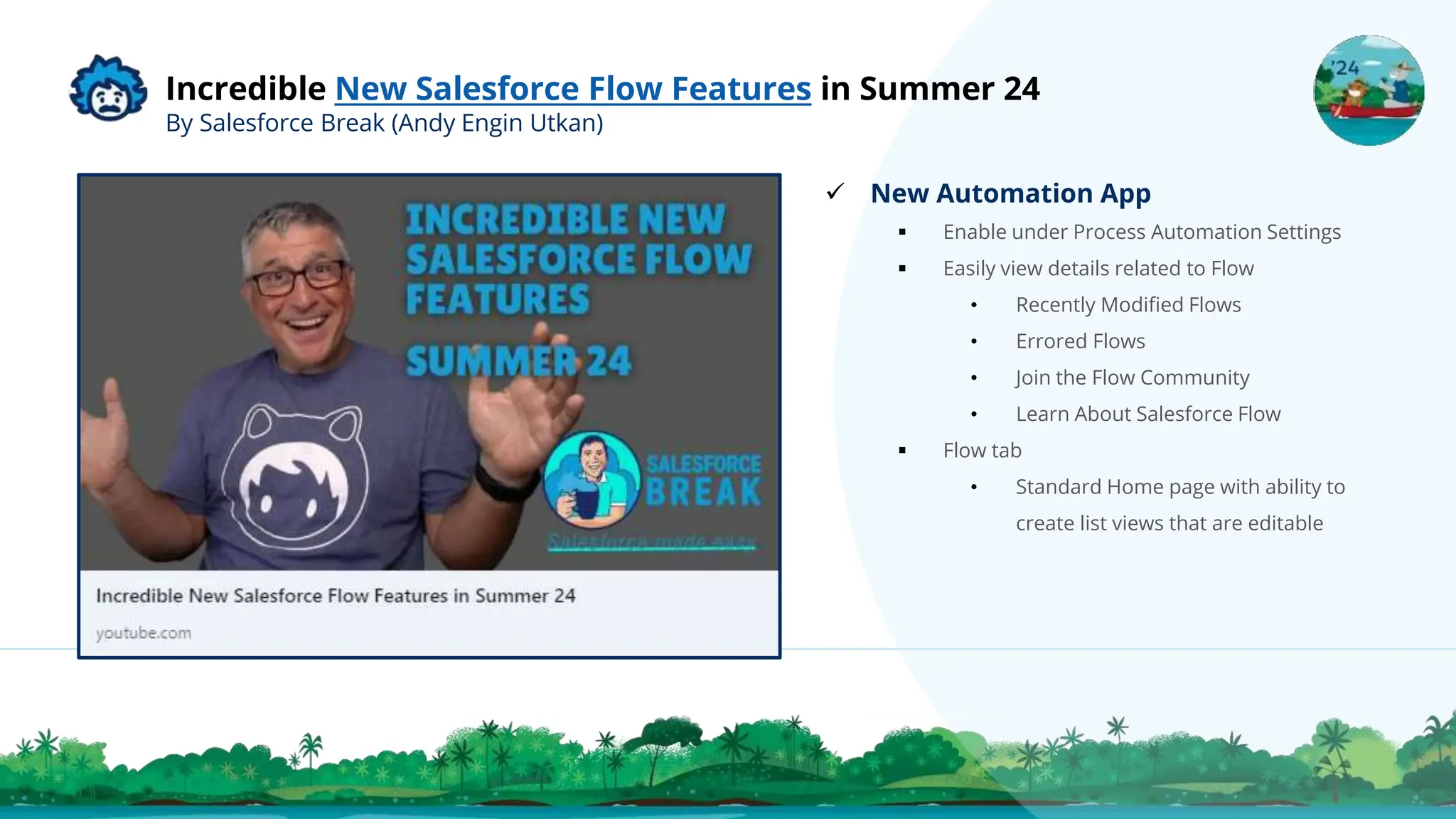 Incredible New Salesforce Flow Features in Summer 24
By Salesforce Break (Andy Engin Utkan)
 New Automation App
 Enable under Process Automation Settings
 Easily view details related to Flow
• Recently Modified Flows
• Errored Flows
• Join the Flow Community
• Learn About Salesforce Flow
 Flow tab
• Standard Home page with ability to
create list views that are editable
 