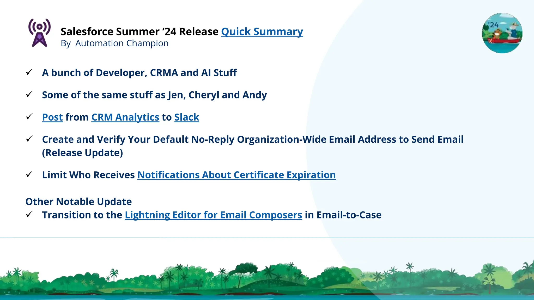 Salesforce Summer ’24 Release Quick Summary
By Automation Champion
 A bunch of Developer, CRMA and AI Stuff
 Some of the same stuff as Jen, Cheryl and Andy
 Post from CRM Analytics to Slack
 Create and Verify Your Default No-Reply Organization-Wide Email Address to Send Email
(Release Update)
 Limit Who Receives Notifications About Certificate Expiration
Other Notable Update
 Transition to the Lightning Editor for Email Composers in Email-to-Case
 