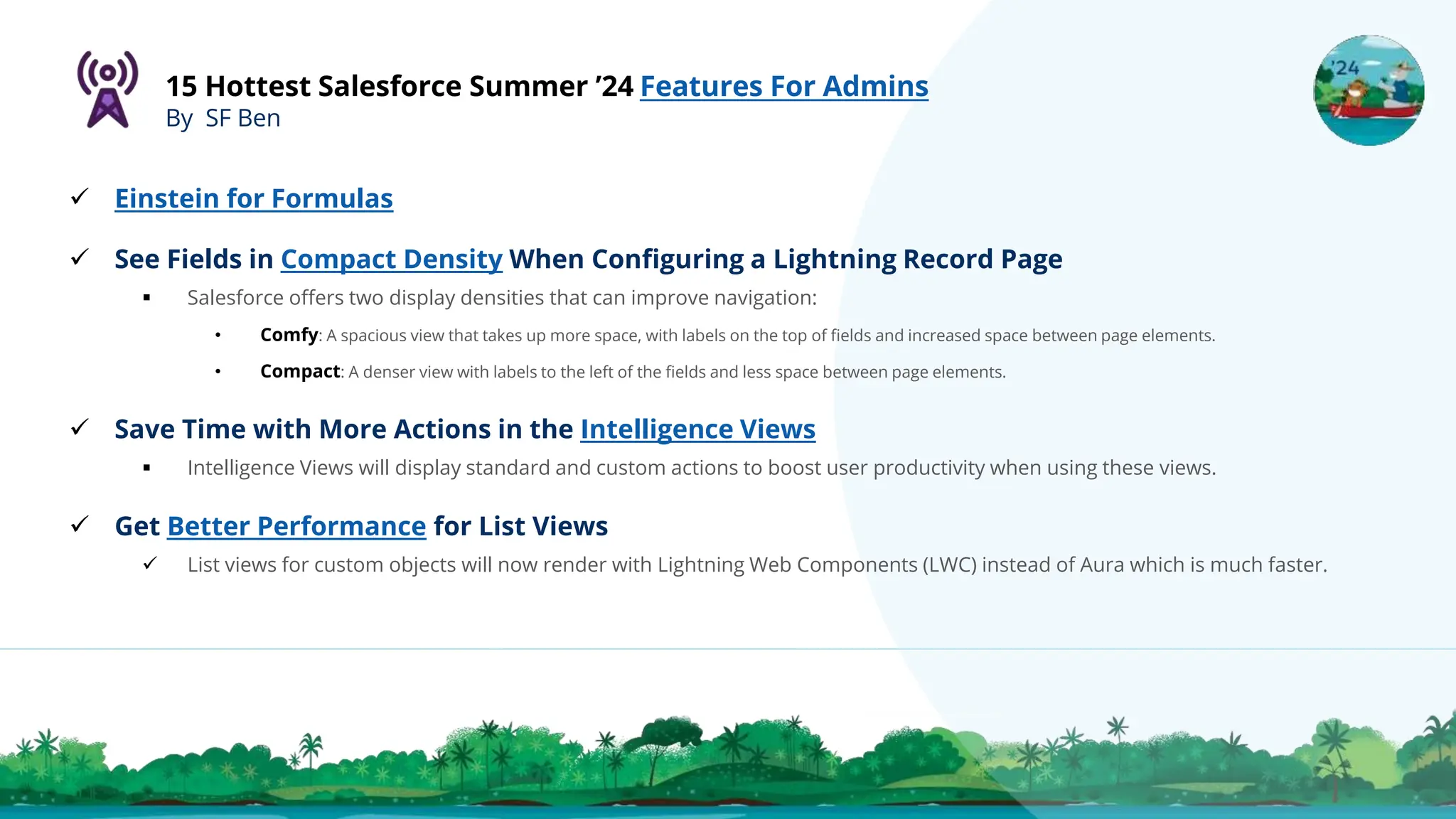 15 Hottest Salesforce Summer ’24 Features For Admins
By SF Ben
 Einstein for Formulas
 See Fields in Compact Density When Configuring a Lightning Record Page
 Salesforce offers two display densities that can improve navigation:
• Comfy: A spacious view that takes up more space, with labels on the top of fields and increased space between page elements.
• Compact: A denser view with labels to the left of the fields and less space between page elements.
 Save Time with More Actions in the Intelligence Views
 Intelligence Views will display standard and custom actions to boost user productivity when using these views.
 Get Better Performance for List Views
 List views for custom objects will now render with Lightning Web Components (LWC) instead of Aura which is much faster.
 