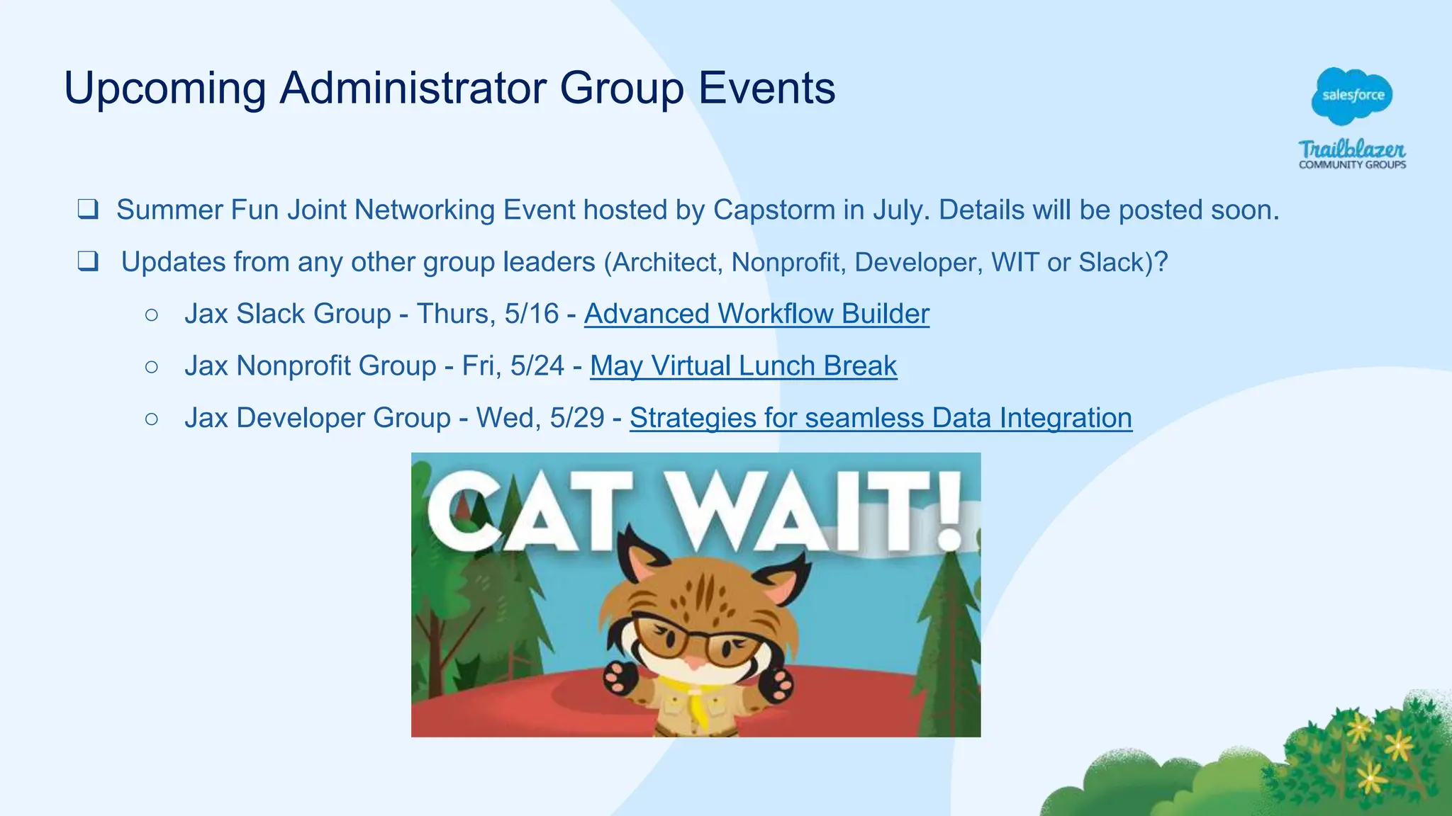 Upcoming Administrator Group Events
❑ Summer Fun Joint Networking Event hosted by Capstorm in July. Details will be posted soon.
❑ Updates from any other group leaders (Architect, Nonprofit, Developer, WIT or Slack)?
○ Jax Slack Group - Thurs, 5/16 - Advanced Workflow Builder
○ Jax Nonprofit Group - Fri, 5/24 - May Virtual Lunch Break
○ Jax Developer Group - Wed, 5/29 - Strategies for seamless Data Integration
 