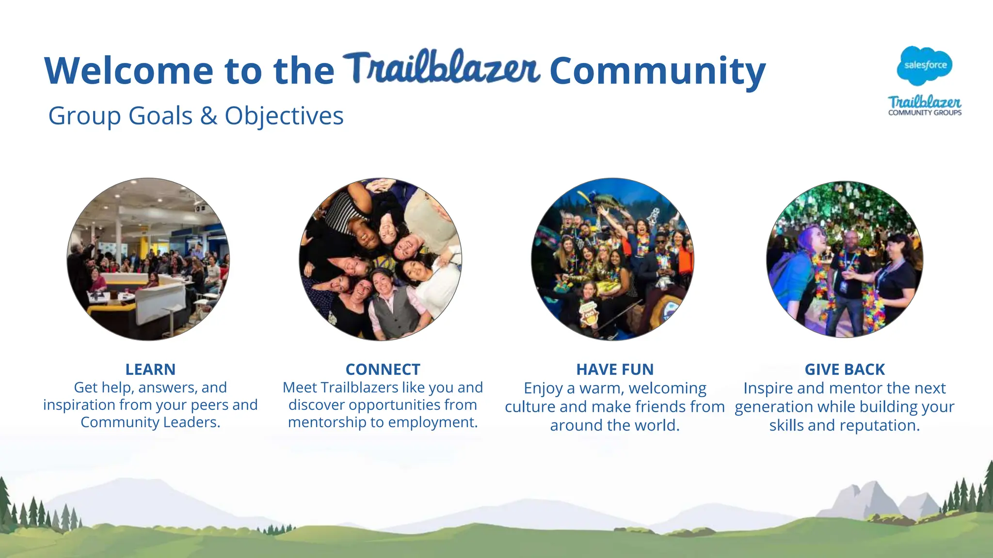 Welcome to the Community
Group Goals & Objectives
LEARN
Get help, answers, and
inspiration from your peers and
Community Leaders.
CONNECT
Meet Trailblazers like you and
discover opportunities from
mentorship to employment.
HAVE FUN
Enjoy a warm, welcoming
culture and make friends from
around the world.
GIVE BACK
Inspire and mentor the next
generation while building your
skills and reputation.
 