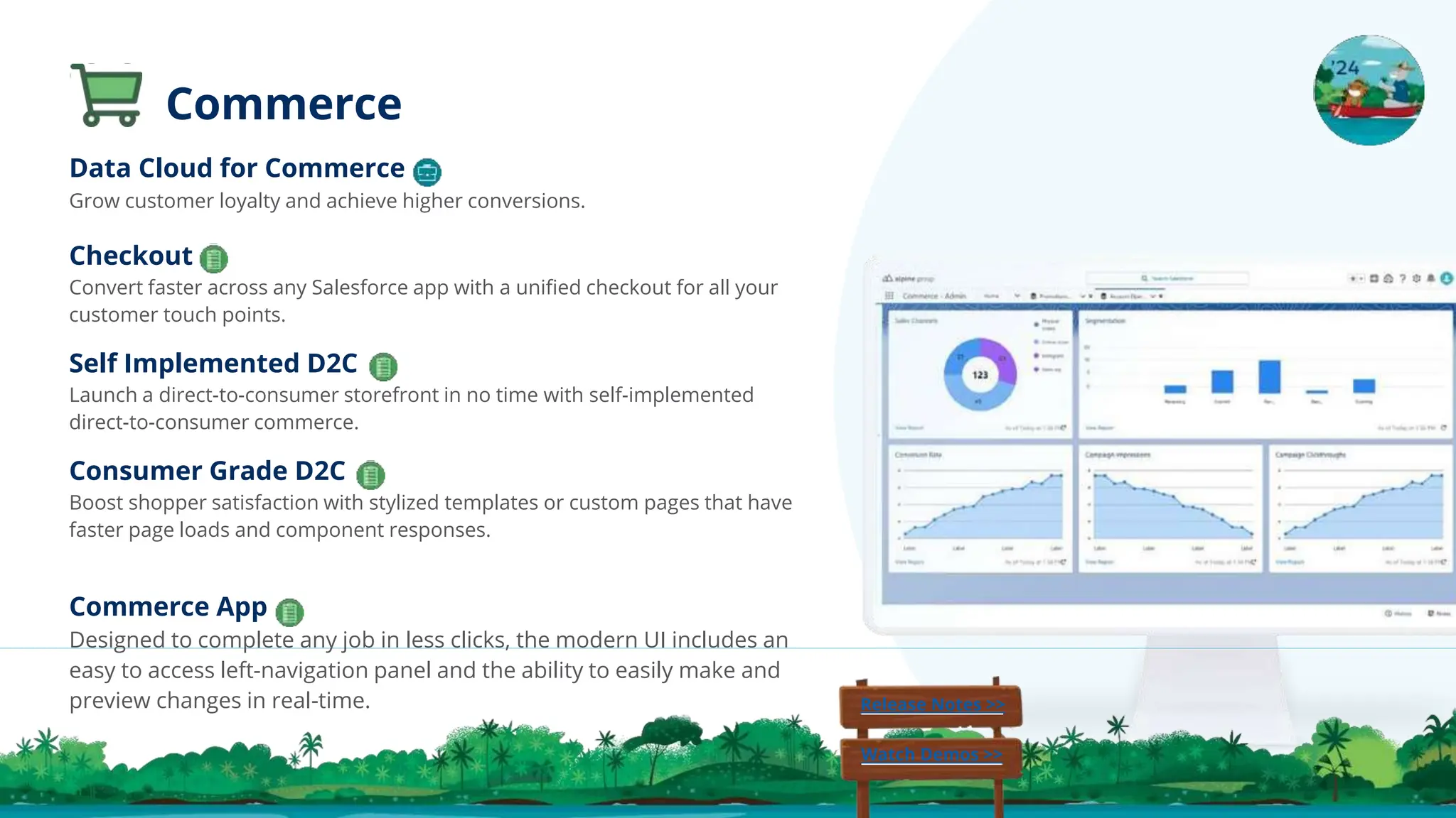 Checkout
Convert faster across any Salesforce app with a uniﬁed checkout for all your
customer touch points.
Self Implemented D2C
Launch a direct-to-consumer storefront in no time with self-implemented
direct-to-consumer commerce.
Consumer Grade D2C
Boost shopper satisfaction with stylized templates or custom pages that have
faster page loads and component responses.
Commerce
Release Notes >>
Watch Demos >>
Commerce App
Designed to complete any job in less clicks, the modern UI includes an
easy to access left-navigation panel and the ability to easily make and
preview changes in real-time.
Data Cloud for Commerce
Grow customer loyalty and achieve higher conversions.
 