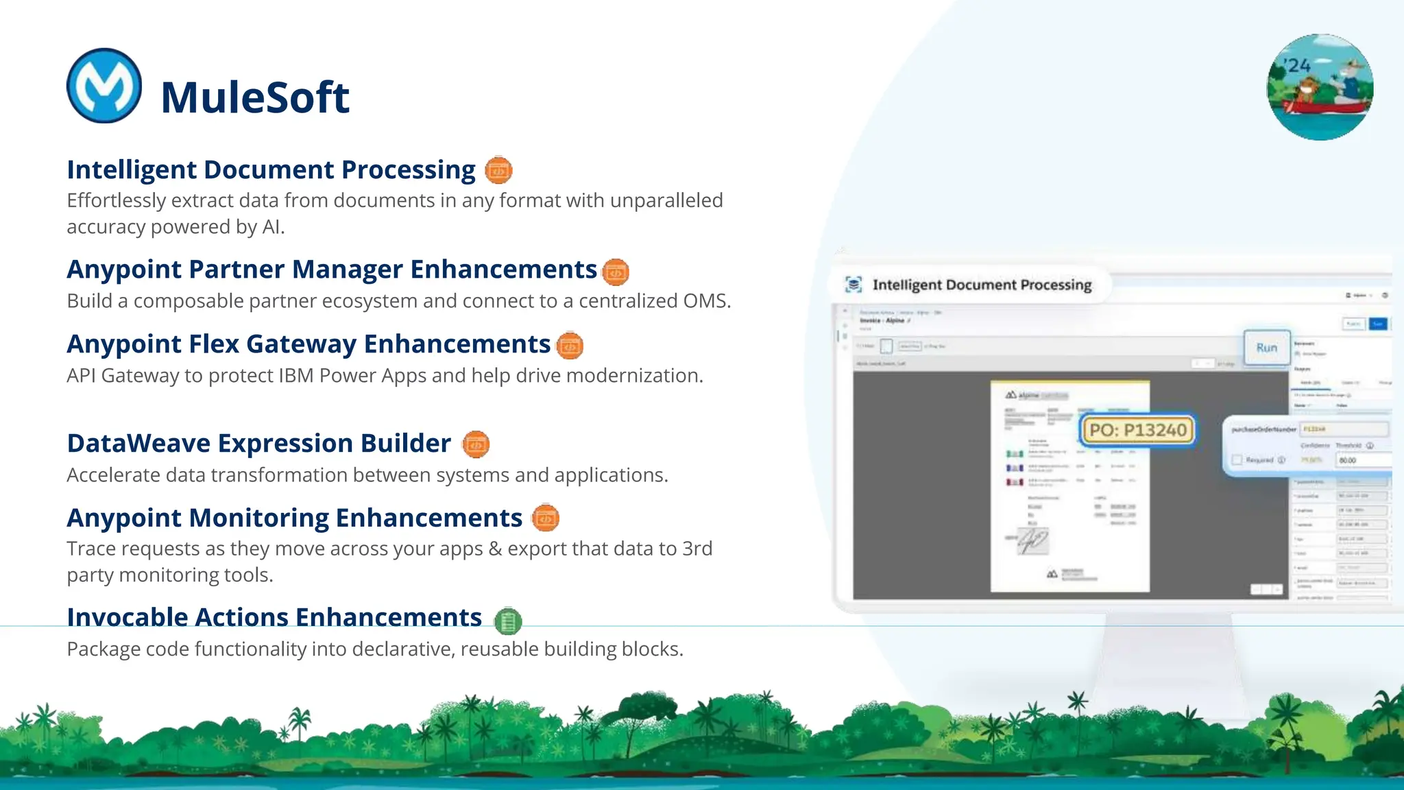 Intelligent Document Processing
Eﬀortlessly extract data from documents in any format with unparalleled
accuracy powered by AI.
Anypoint Partner Manager Enhancements
Build a composable partner ecosystem and connect to a centralized OMS.
Anypoint Flex Gateway Enhancements
API Gateway to protect IBM Power Apps and help drive modernization.
DataWeave Expression Builder
Accelerate data transformation between systems and applications.
Anypoint Monitoring Enhancements
Trace requests as they move across your apps & export that data to 3rd
party monitoring tools.
Invocable Actions Enhancements
Package code functionality into declarative, reusable building blocks.
MuleSoft
 