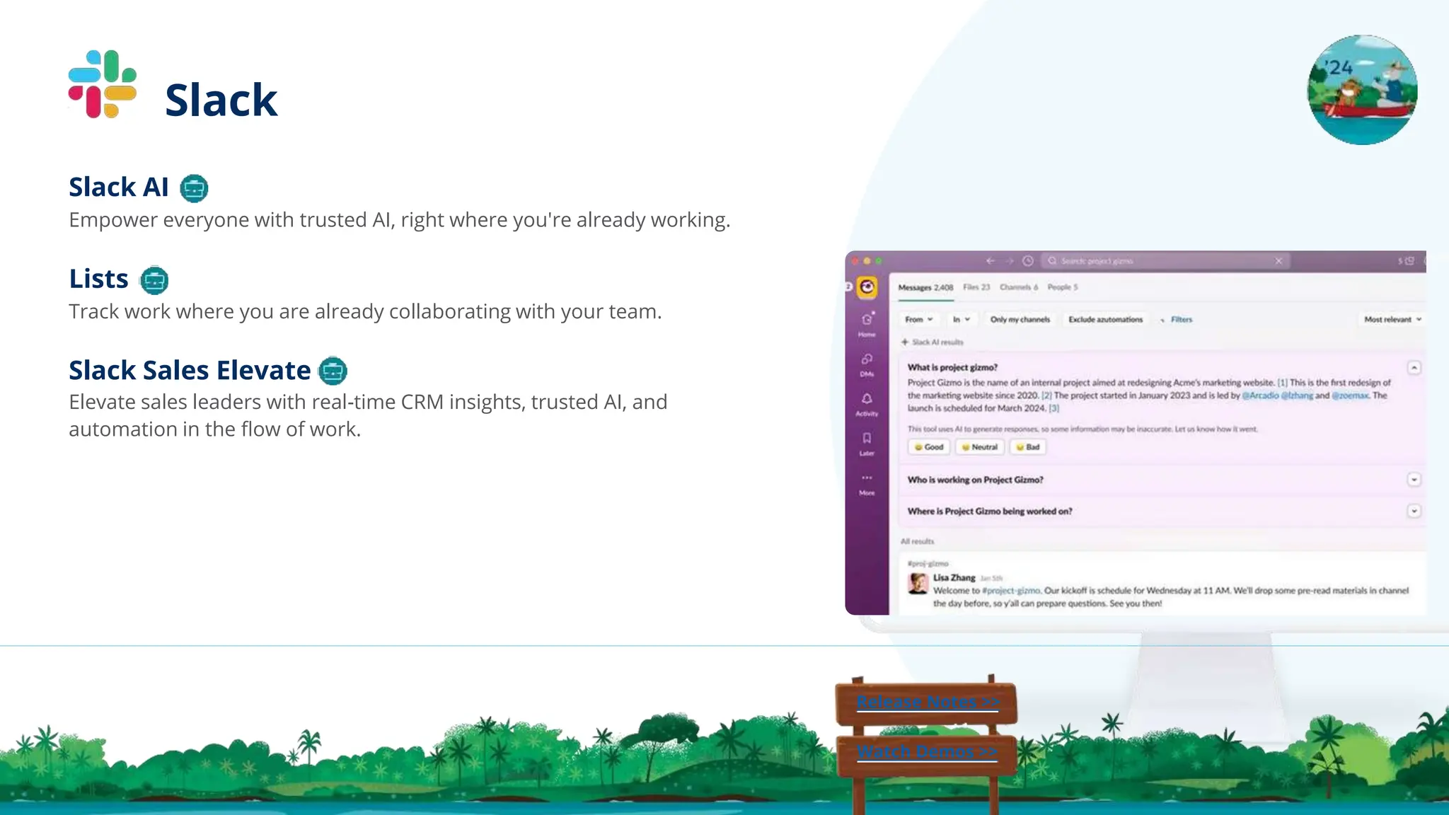 Slack Sales Elevate
Elevate sales leaders with real-time CRM insights, trusted AI, and
automation in the ﬂow of work.
Lists
Track work where you are already collaborating with your team.
Slack AI
Empower everyone with trusted AI, right where you're already working.
Release Notes >>
Watch Demos >>
Slack
 