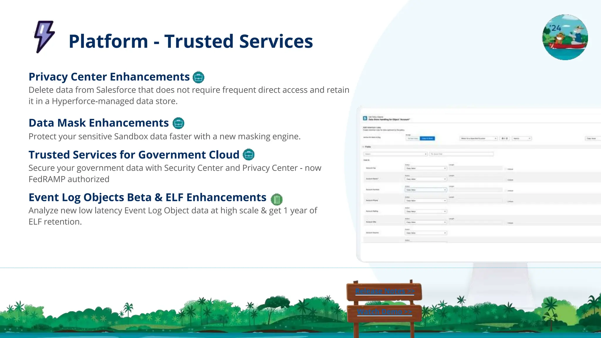 Privacy Center Enhancements
Delete data from Salesforce that does not require frequent direct access and retain
it in a Hyperforce-managed data store.
Data Mask Enhancements
Protect your sensitive Sandbox data faster with a new masking engine.
Trusted Services for Government Cloud
Secure your government data with Security Center and Privacy Center - now
FedRAMP authorized
Event Log Objects Beta & ELF Enhancements
Analyze new low latency Event Log Object data at high scale & get 1 year of
ELF retention.
Release Notes >>
Watch Demo >>
Platform - Trusted Services
 