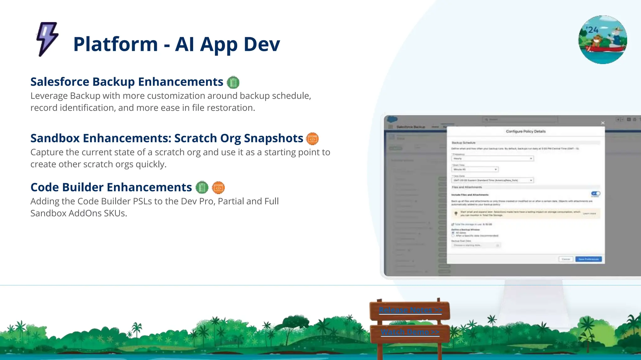 Code Builder Enhancements
Adding the Code Builder PSLs to the Dev Pro, Partial and Full
Sandbox AddOns SKUs.
Sandbox Enhancements: Scratch Org Snapshots
Capture the current state of a scratch org and use it as a starting point to
create other scratch orgs quickly.
Salesforce Backup Enhancements
Leverage Backup with more customization around backup schedule,
record identiﬁcation, and more ease in ﬁle restoration.
Release Notes >>
Watch Demo >>
Platform - AI App Dev
 